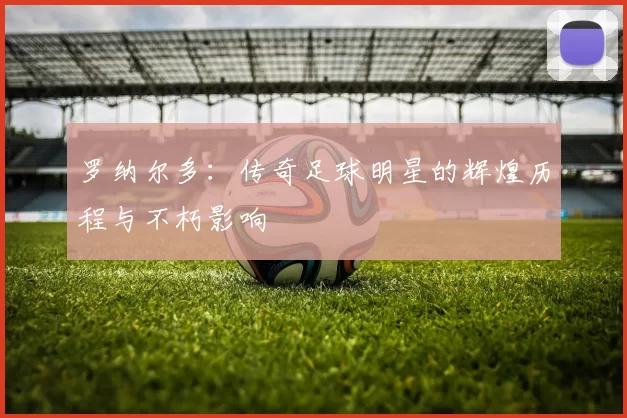 罗纳尔多：传奇足球明星的辉煌历程与不朽影响