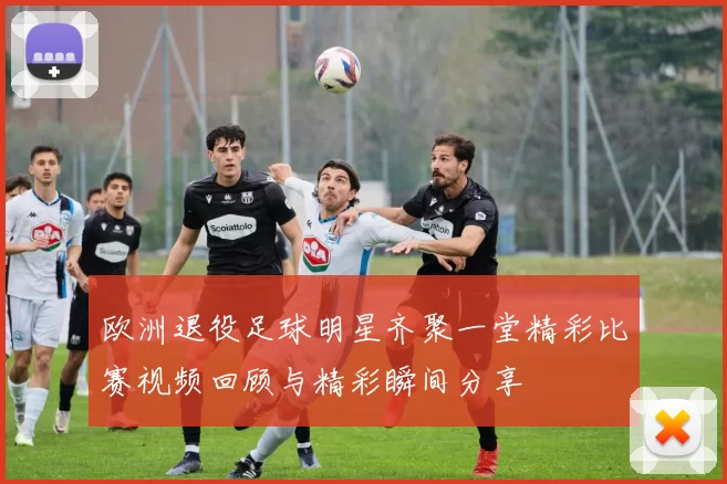 欧洲退役足球明星齐聚一堂精彩比赛视频回顾与精彩瞬间分享