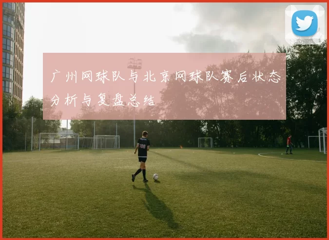 广州网球队与北京网球队赛后状态分析与复盘总结