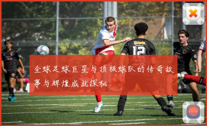 全球足球巨星与顶级球队的传奇故事与辉煌成就探秘