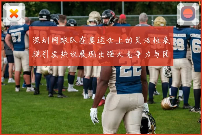 深圳网球队在奥运会上的灵活性表现引发热议展现出强大竞争力与团队协作精神