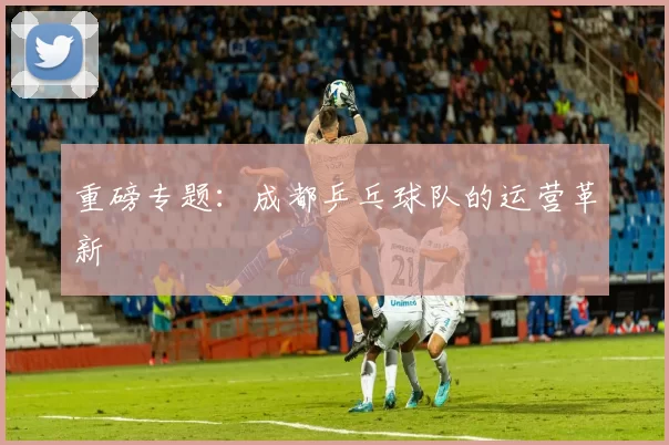 重磅专题：成都乒乓球队的运营革新