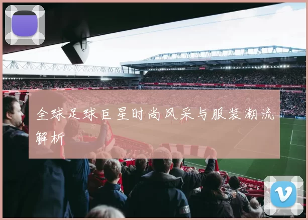 全球足球巨星时尚风采与服装潮流解析